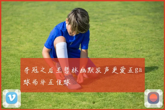 夺冠之后王哲林幽默发声更爱五ga球而非五佳球