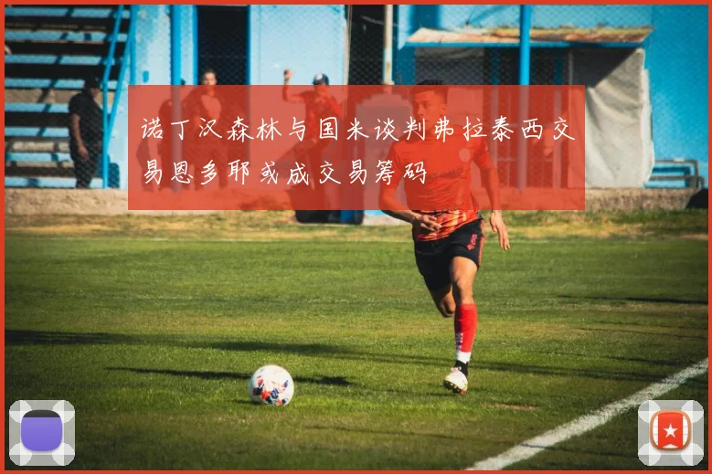 诺丁汉森林与国米谈判弗拉泰西交易恩多耶或成交易筹码