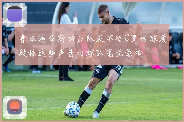 鲁本迪亚斯回应队友不给C罗传球质疑称这些声音对球队毫无影响