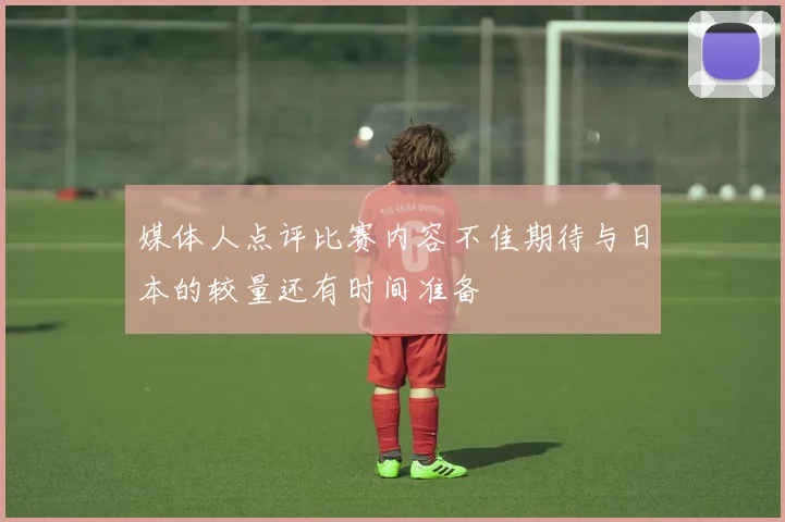 媒体人点评比赛内容不佳期待与日本的较量还有时间准备