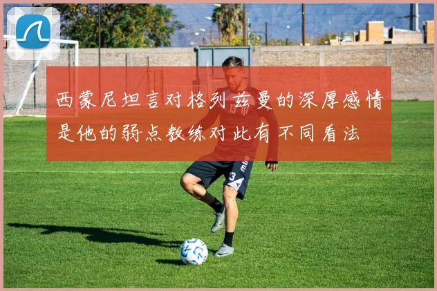 西蒙尼坦言对格列兹曼的深厚感情是他的弱点教练对此有不同看法