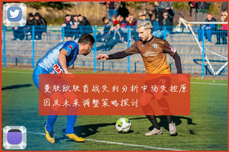 曼联欧联首战失利分析中场失控原因及未来调整策略探讨