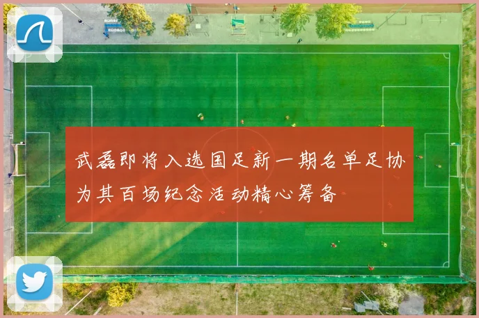 武磊即将入选国足新一期名单足协为其百场纪念活动精心筹备