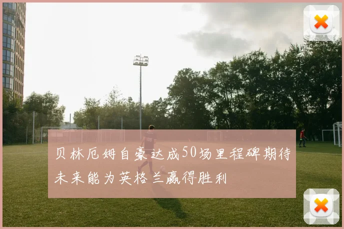 贝林厄姆自豪达成50场里程碑期待未来能为英格兰赢得胜利