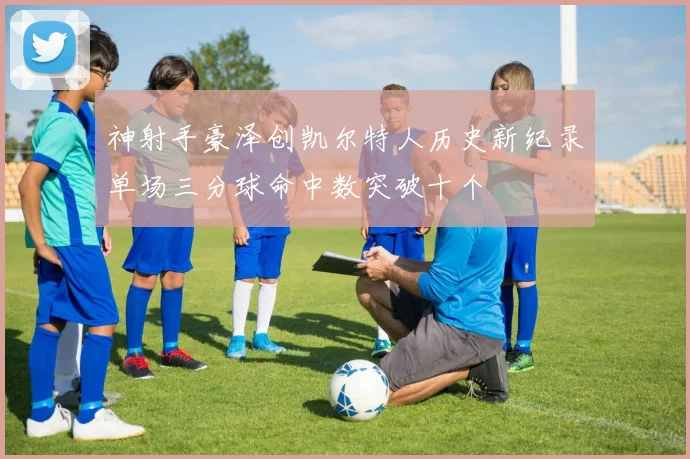 神射手豪泽创凯尔特人历史新纪录单场三分球命中数突破十个