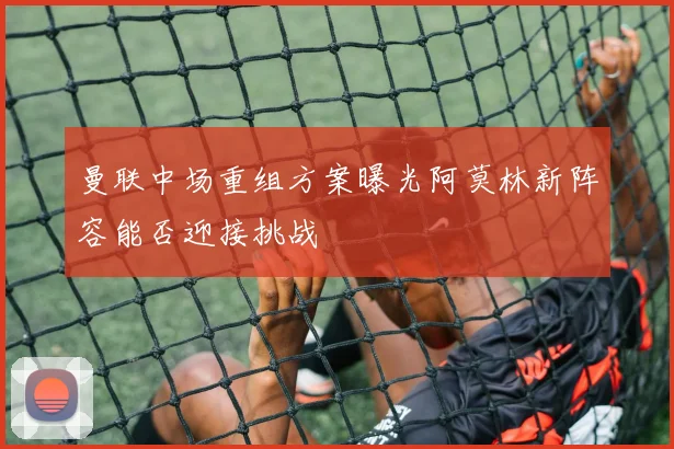 曼联中场重组方案曝光阿莫林新阵容能否迎接挑战