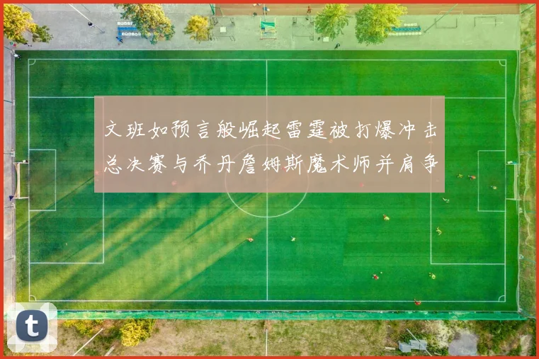 文班如预言般崛起雷霆被打爆冲击总决赛与乔丹詹姆斯魔术师并肩争首冠