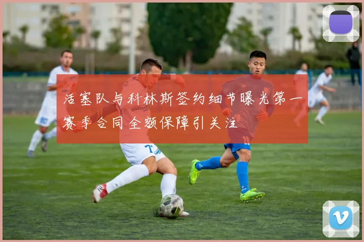 活塞队与科林斯签约细节曝光第一赛季合同全额保障引关注