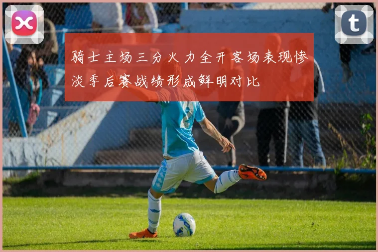 骑士主场三分火力全开客场表现惨淡季后赛战绩形成鲜明对比