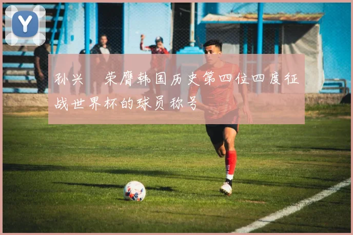 孙兴慜荣膺韩国历史第四位四度征战世界杯的球员称号