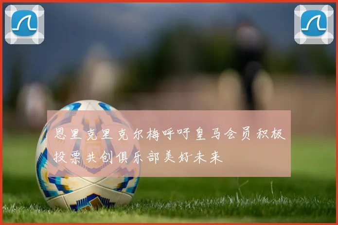 恩里克里克尔梅呼吁皇马会员积极投票共创俱乐部美好未来