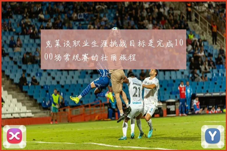 克莱谈职业生涯挑战目标是完成1000场常规赛的壮丽旅程