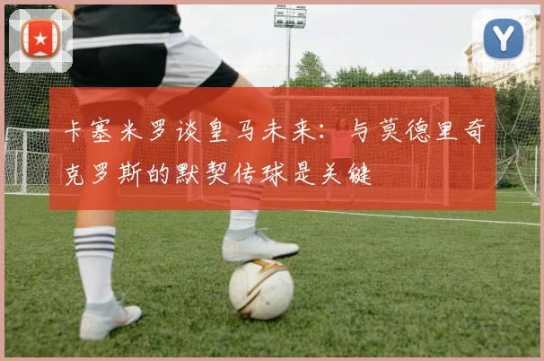 卡塞米罗谈皇马未来：与莫德里奇克罗斯的默契传球是关键