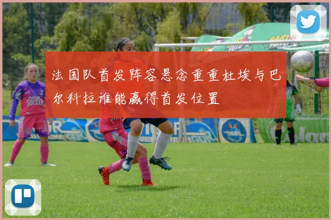 法国队首发阵容悬念重重杜埃与巴尔科拉谁能赢得首发位置