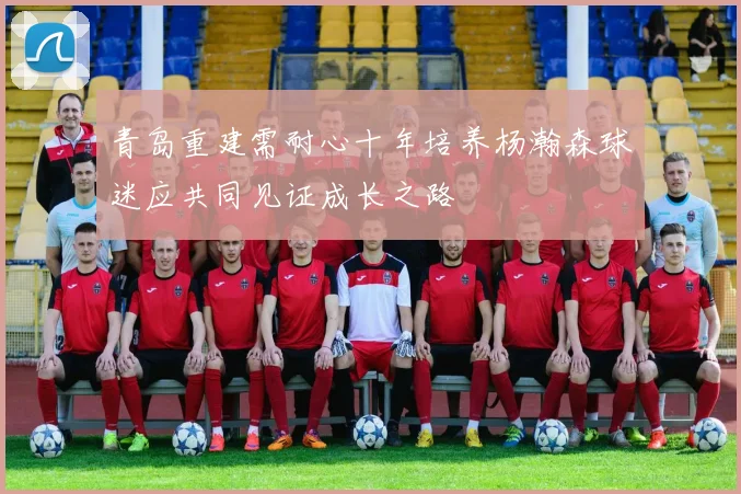 青岛重建需耐心十年培养杨瀚森球迷应共同见证成长之路