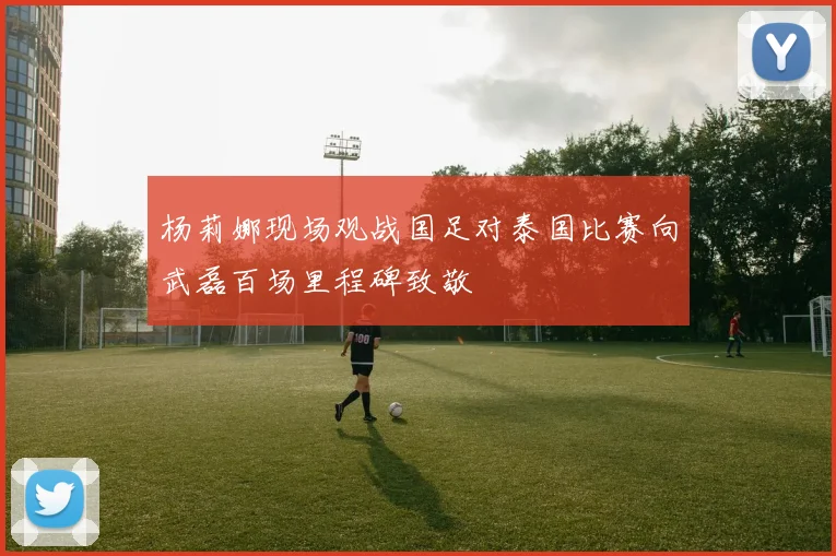 杨莉娜现场观战国足对泰国比赛向武磊百场里程碑致敬