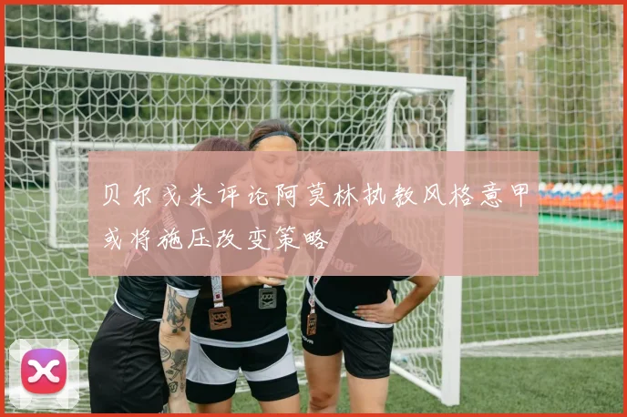 贝尔戈米评论阿莫林执教风格意甲或将施压改变策略