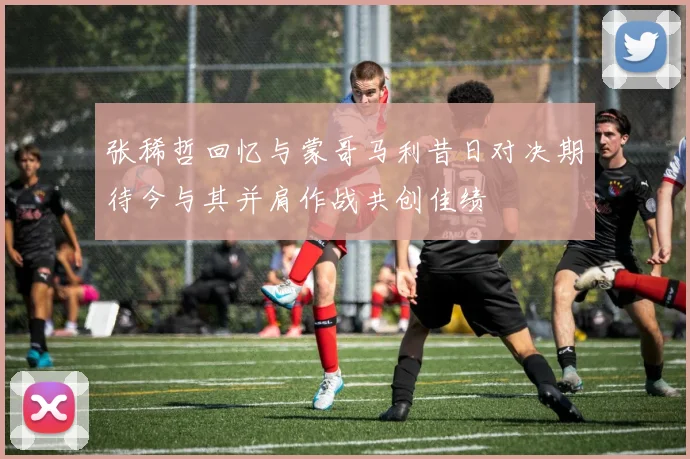 张稀哲回忆与蒙哥马利昔日对决期待今与其并肩作战共创佳绩