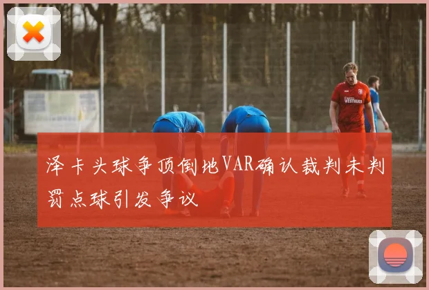 泽卡头球争顶倒地VAR确认裁判未判罚点球引发争议