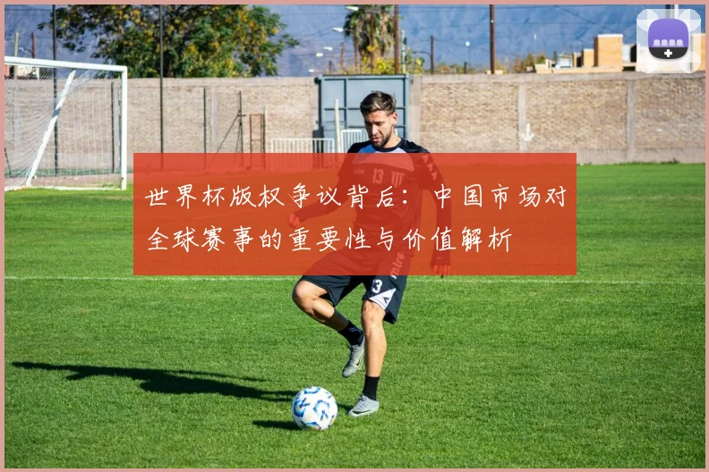 世界杯版权争议背后：中国市场对全球赛事的重要性与价值解析