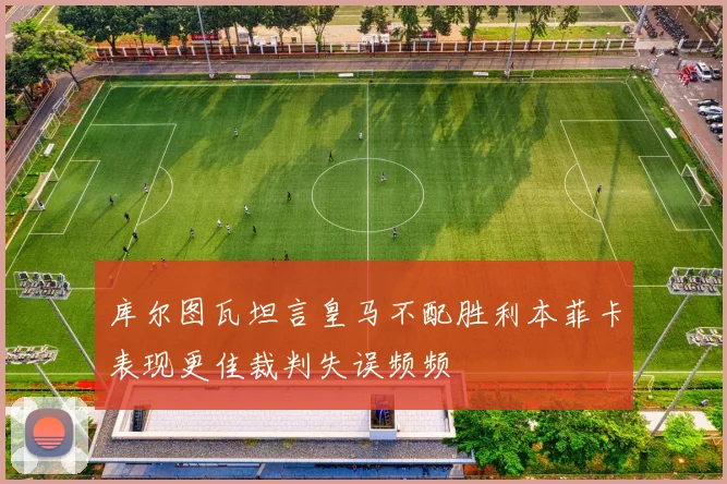 库尔图瓦坦言皇马不配胜利本菲卡表现更佳裁判失误频频